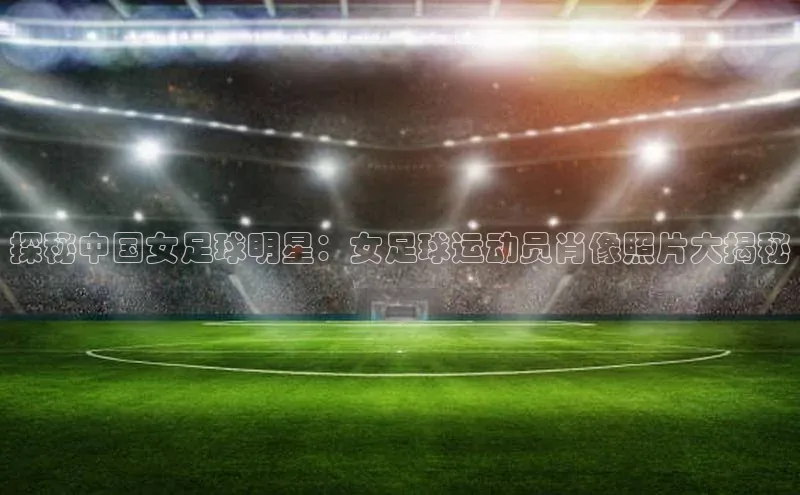 下载最新版悦平台百度集团探秘中国女足球明星：女足球运动员肖像照片大揭秘