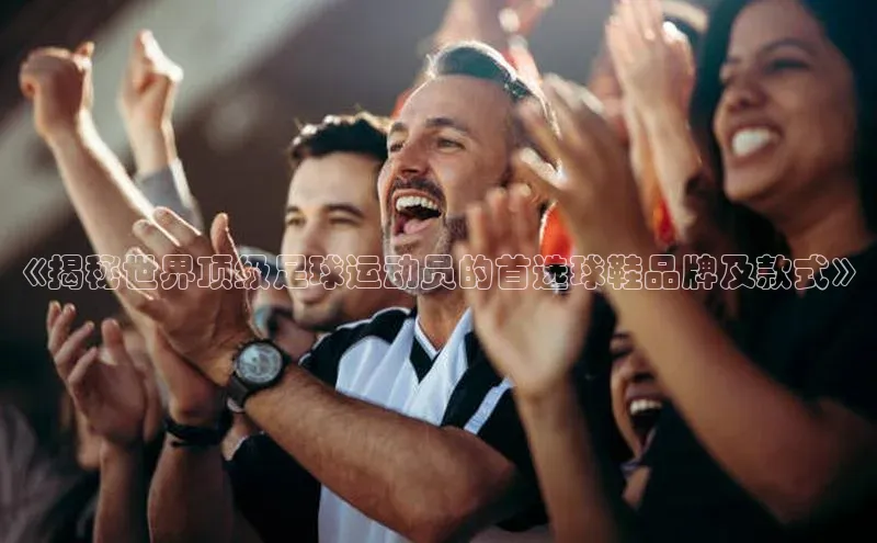 极悦登录哇咔哇咔文化《揭秘世界顶级足球运动员的首选球鞋品牌及款式》