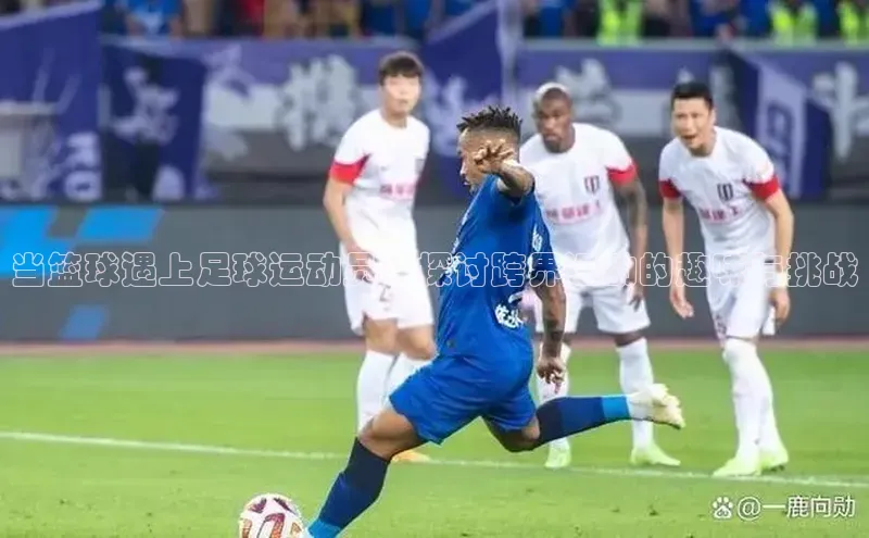 极悦娱乐官网入口下载百度教育当篮球遇上足球运动员：探讨跨界运动的趣味与挑战