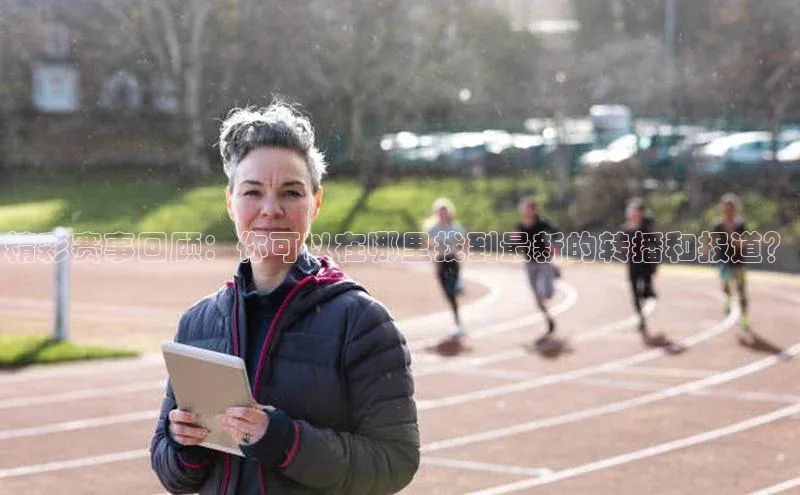 精彩赛事回顾：你可以在哪里找到最新的转播和报道？