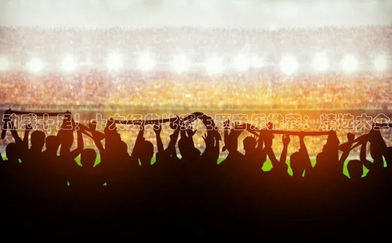 动感十足！十大经典比赛主题音乐推荐：精选大全