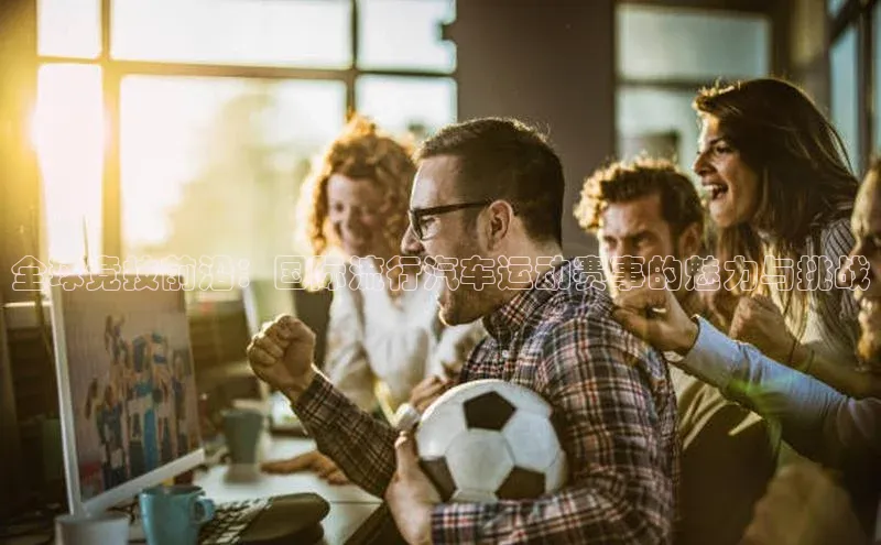 全球竞技前沿：国际流行汽车运动赛事的魅力与挑战