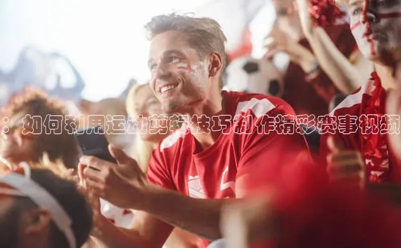 ：如何利用运动剪辑技巧制作精彩赛事视频