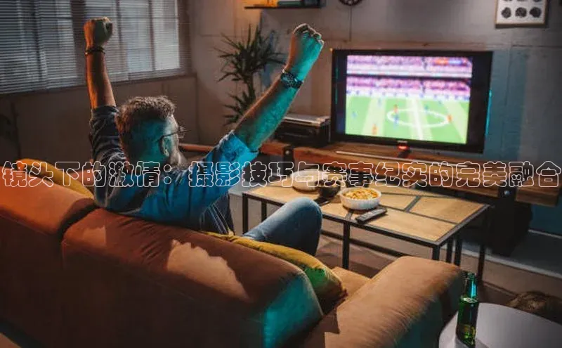 镜头下的激情：摄影技巧与赛事纪实的完美融合